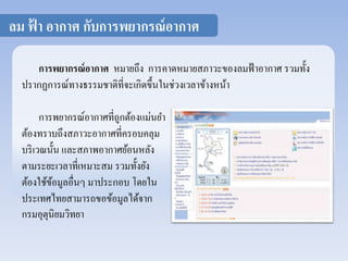 ลม ฟ้า อากาศ กับการพยากรณ์อากาศ 
การพยากรณ์อากาศ หมายถึง การคาดหมายสภาวะของลมฟ้าอากาศ รวมทั้ง 
ปรากฏการณ์ทางธรรมชาติที่จะเกิดขึ้นในช่วงเวลาข้างหน้า 
การพยากรณ์อากาศที่ถูกต้องแม่นยา 
ต้องทราบถึงสภาวะอากาศที่ครอบคลุม 
บริเวณนั้น และสภาพอากาศย้อนหลัง 
ตามระยะเวลาที่เหมาะสม รวมทั้งยัง 
ต้องใช้ข้อมูลอื่นๆ มาประกอบ โดยใน 
ประเทศไทยสามารถขอข้อมูลได้จาก 
กรมอุตุนิยมวิทยา 
 