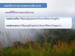 เกณฑ์การรายงานพยากรณ์อากาศ 
เกณฑ์ที่ใช้ในการพยากรณ์อากาศ 
เกณฑ์อากาศร้อน ใช้อุณหภมูิสูงสุดประจา วันและใช้เฉพาะในฤดูร้อน 
เกณฑ์อากาศหนาว ใช้อุณหภูมิต่า สุดประจา วันและใช้เฉพาะในฤดูหนาว 
 