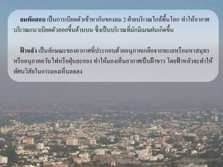 ลมพัดสอบ เป็นการเบียดตัวเข้าหากันของลม 2 ฝ่ายบริเวณใกล้พื้นโลก ทา ให้อากาศ 
บริเวณแนวเบียดตัวลอยขึ้นด้านบน ซึ่งเป็นบริเวณที่มักมีเมฆฝนเกิดขึ้น 
ฟ้าหลัว เป็นลักษณะของอากาศที่ประกอบด้วยอนุภาคเกลือจากทะเลหรือมหาสมุทร 
หรืออนุภาคควันไฟหรือฝุ่นละออง ทา ให้มองเห็นอากาศเป็นฝ้าขาว โดยฟ้าหลัวจะทา ให้ 
ทัศนวิสัยในการมองเห็นลดลง 
 