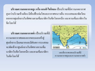 บริเวณความกดอากาศสูง หรือ แอนติ-ไซโคลน เป็นบริเวณที่มีความกดอากาศ 
สูงกว่าบริเวณข้างเคียง มีท้องฟ้าแจ่มใสและอากาศหนาวเย็น กระแสลมจะพัดเวยีน 
ออกจากศูนย์กลางในทิศทางตามเข็มนาฬิกาในซีกโลกเหนือ และทวนเข็มนาฬิกาใน 
ซีกโลกใต้ 
แผนที่อากาศแสดงบริเวณที่มี 
ความกดอากาศสูงและความกดอากาศต่า 
บริเวณความกดอากาศต่า เป็นบริเวณที่มี 
ความกดอากาศลดลงจากขอบนอกเข้าสู่ 
ศูนย์กลาง มีเมฆมากและมีฝนตก กระแสลม 
จะพัดเข้าหาศูนย์กลางในทิศทางทวนเข็ม 
นาฬิกาในซีกโลกเหนือ และตามเข็มนาฬิกา 
ในซีกโลกใต้ 
 