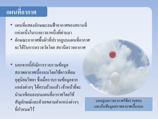 • แผนที่แสดงลักษณะลมฟ้าอากาศของสถานที่ 
แห่งหนึ่งในระยะเวลาหนึ่งที่ผ่านมา 
• ลักษณะอากาศพื้นผิวที่ปรากฏบนแผนที่อากาศ 
จะได้รับการตรวจวัดโดย สถานีตรวจอากาศ 
• นอกจากนี้ยังมีการรวบรวมข้อมูล 
สภาพอากาศเบื้องบนโดยใช้ดาวเทียม 
อุตุนิยมวิทยา ซึ่งเมื่อรวบรวมข้อมูลจาก 
แหล่งต่างๆ ได้ครบถ้วนแล้ว เจ้าหน้าที่จะ 
นามาเขียนลงบนแผนที่อากาศโดยใช้ 
สัญลักษณ์และตัวเลขตามตา แหน่งต่างๆ 
ที่กา หนดไว้ 
บอลลูนตรวจอากาศใช้ตรวจสอบ 
และเก็บข้อมูลสภาพอากาศเบื้องบน 
แผนที่อากาศ 
 