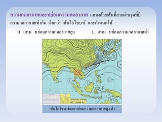 ความกดอากาศและหย่อมความกดอากาศ แสดงด้วยเส้นที่ลากผ่านจุดที่มี 
ความกดอากาศเท่ากัน เรียกว่า เส้นไอโซบาร์ และกา หนดให้ 
H แทน หย่อมความกดอากาศสูง L แทน หย่อมความกดอากาศต่า 
เส้นไอโซบาร์และหย่อมความกดอากาศสูง-ต่า 
 