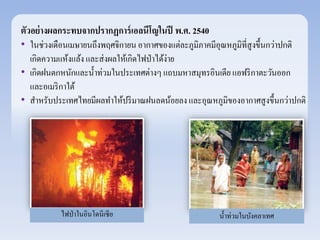 ตัวอย่างผลกระทบจากปรากฏการ์เอลนีโญในปี พ.ศ. 2540 
• ในช่วงเดือนเมษายนถึงพฤศจิกายน อากาศของแต่ละภูมิภาคมีอุณหภูมิที่สูงขึ้นกว่าปกติ 
เกิดความแห้งแล้ง และส่งผลให้เกิดไฟป่าได้ง่าย 
• เกิดฝนตกหนักและน้า ท่วมในประเทศต่างๆ แถบมหาสมุทรอินเดีย แอฟริกาตะวันออก 
และอเมริกาใต้ 
• สา หรับประเทศไทยมีผลทา ให้ปริมาณฝนลดน้อยลง และอุณหภูมิของอากาศสูงขึ้นกว่าปกติ 
ไฟป่าในอินโดนีเซีย น้า ท่วมในบังคลาเทศ 
 
