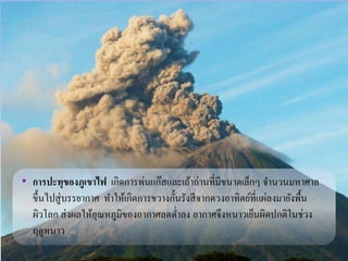 • การปะทุของภูเขาไฟ เกิดการพ่นแก๊สและเถ้าถ่านที่มีขนาดเล็กๆ จา นวนมหาศาล 
ขึ้นไปสู่บรรยากาศ ทา ให้เกิดการขวางกั้นรังสีจากดวงอาทิตย์ที่แผ่ลงมายังพื้น 
ผิวโลก ส่งผลให้อุณหภูมิของอากาศลดต่า ลง อากาศจึงหนาวเย็นผิดปกติในช่วง 
ฤดูหนาว 
 