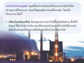 การกระทาของมนุษย์ มนุษย์เป็นตัวการปล่อยแก๊สเรือนกระจก ซึ่งทา ให้เกิด 
ปรากฏการณ์เรือนกระจก ส่งผลให้อุณหภูมิของโลกเปลี่ยนแปลง โดยแก๊ส 
เรือนกระจก มีดังนี้ 
• แก๊สคาร์บอนไดออกไซด์ มีสาเหตุมาจากการเผาไหม้เชื้อเพลิงชนิดต่างๆ ซึ่งที่ใช้ 
กันมาก ได้แก่ น้า มัน ถ่านหิน และแก๊สธรรมชาติ นอกจากนี้การตัดไม้ทา ลายป่า 
ยังเป็นอีกสาเหตุหนึ่งของการเพิ่มปริมาณแก๊สคาร์บอนไดออกไซด์ 
 