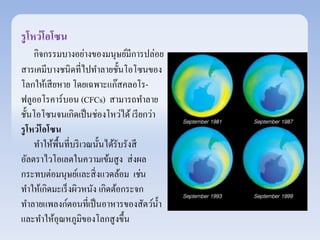 รูโหว่โอโซน 
กิจกรรมบางอย่างของมนุษย์มีการปล่อย 
สารเคมีบางชนิดที่ไปทา ลายชั้นโอโซนของ 
โลกให้เสียหาย โดยเฉพาะแก๊สคลอโร- 
ฟลูออโรคาร์บอน (CFCs) สามารถทา ลาย 
ชั้นโอโซนจนเกิดเป็นช่องโหว่ได้ เรียกว่า 
รูโหว่โอโซน 
ทา ให้พื้นที่บริเวณนั้นได้รับรังสี 
อัลตราไวโอเลตในความเข้มสูง ส่งผล 
กระทบต่อมนุษย์และสิ่งแวดล้อม เช่น 
ทา ให้เกิดมะเร็งผิวหนัง เกิดต้อกระจก 
ทา ลายแพลงก์ตอนที่เป็นอาหารของสัตว์น้า 
และทา ให้อุณหภูมิของโลกสูงขึ้น 
 