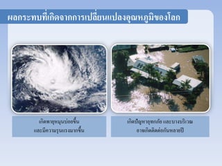 ผลกระทบที่เกิดจากการเปลี่ยนแปลงอุณหภูมิของโลก 
เกิดพายุหมุนบ่อยขึ้น 
และมีความรุนแรงมากขึ้น 
เกิดปัญหาอุทกภัย และบางบริเวณ 
อาจเกิดติดต่อกันหลายปี 
 