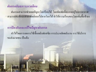 ฝนกรดกับสภาวะแวดล้อม 
ฝนกรดสามารถช่วยลดปัญหาโลกร้อนได้ โดยซัลเฟตที่ละลายอยู่ในบรรยากาศ 
สามารถสะท้อนแสงอาทิตย์ออกไปจากโลกได้ ทา ให้ความร้อนของโลกเพิ่มขึ้นช้าลง 
การป้องกันและแก้ไขปัญหาฝนกรด 
ทา ได้โดยการลดการใช้เชื้อเพลิงฟอสซิล การประหยัดพลังงาน การใช้บริการ 
ขนส่งมวลชน เป็นต้น 
 