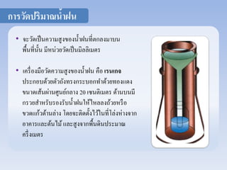 การวัดปริมาณน้าฝน 
• จะวัดเป็นความสูงของน้า ฝนที่ตกลงมาบน 
พื้นที่นั้น มีหน่วยวัดเป็นมิลลิเมตร 
• เครื่องมือวัดความสูงของน้า ฝน คือ เรนเกจ 
ประกอบด้วยตัวถังทรงกระบอกทา ด้วยทองแดง 
ขนาดเส้นผ่านศูนย์กลาง 20 เซนติเมตร ด้านบนมี 
กรวยสา หรับรองรับน้า ฝนให้ไหลลงถ้วยหรือ 
ขวดแก้วด้านล่าง โดยจะติดตั้งไว้ในที่โล่งห่างจาก 
อาคารและต้นไม้ และสูงจากพื้นดินประมาณ 
ครึ่งเมตร 
 