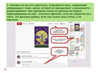 2. Кликаем на сам пин (картинку), открывается окно, содержащее 
информацию о пине, доске, которой он принадлежит и возможности 
редактирования. При повторном клике на картинку вы будете 
перенаправлены на сайт – источник картинки, если вы сохраняли ее с 
сайта. Эта функция удобна, если нам нужна сама статья, а не 
картинка. 
 