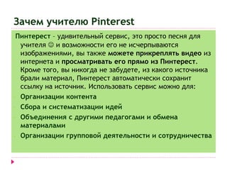 Зачем учителю Pinterest 
Пинтерест – удивительный сервис, это просто песня для 
учителя  и возможности его не исчерпываются 
изображениями, вы также можете прикреплять видео из 
интернета и просматривать его прямо из Пинтерест. 
Кроме того, вы никогда не забудете, из какого источника 
брали материал, Пинтерест автоматически сохранит 
ссылку на источник. Использовать сервис можно для: 
- Организации контента 
- Сбора и систематизации идей 
- Объединения с другими педагогами и обмена 
материалами 
- Организации групповой деятельности и сотрудничества 
 