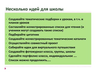 Несколько идей для школы 
 Создавайте тематические подборки к урокам, в т.ч. и 
планов уроков 
 Составляйте иллюстрированные списки для чтения (и 
ученики могут создавать такие списки) 
 Подбирайте цитатник 
 Создавайте иллюстрированные тематические каталоги 
 Осуществляйте совместный проект 
 Собирайте идеи для виртуального путешествия 
 Создавайте фотожурнал класса, группы, школы 
 Сделайте портфолио класса, индивидуальное …. 
 Список можно продолжить….. 
 