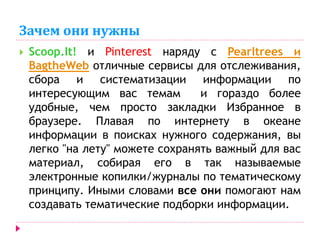 Зачем они нужны 
 Scoop.It! и Pinterest наряду с Pearltrees и 
BagtheWeb отличные сервисы для отслеживания, 
сбора и систематизации информации по 
интересующим вас темам и гораздо более 
удобные, чем просто закладки Избранное в 
браузере. Плавая по интернету в океане 
информации в поисках нужного содержания, вы 
легко "на лету" можете сохранять важный для вас 
материал, собирая его в так называемые 
электронные копилки/журналы по тематическому 
принципу. Иными словами все они помогают нам 
создавать тематические подборки информации. 
 