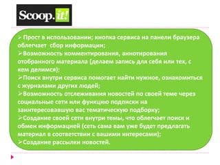  Прост в использовании; кнопка сервиса на панели браузера 
облегчает сбор информации; 
Возможность комментирования, аннотирования 
отобранного материала (делаем запись для себя или тех, с 
кем делимся); 
Поиск внутри сервиса помогает найти нужное, ознакомиться 
с журналами других людей; 
Возможность отслеживания новостей по своей теме через 
социальные сети или функцию подписки на 
заинтересовавшую вас тематическую подборку; 
Создание своей сети внутри темы, что облегчает поиск и 
обмен информацией (сеть сама вам уже будет предлагать 
материал в соответствии с вашими интересами); 
Создание рассылки новостей. 
 