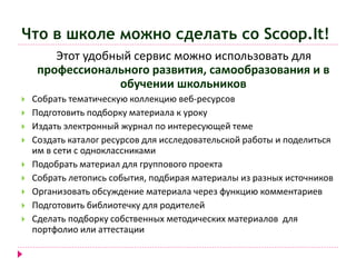 Что в школе можно сделать со Scoop.It! 
Этот удобный сервис можно использовать для 
профессионального развития, самообразования и в 
обучении школьников 
 Собрать тематическую коллекцию веб-ресурсов 
 Подготовить подборку материала к уроку 
 Издать электронный журнал по интересующей теме 
 Создать каталог ресурсов для исследовательской работы и поделиться 
им в сети с одноклассниками 
 Подобрать материал для группового проекта 
 Собрать летопись события, подбирая материалы из разных источников 
 Организовать обсуждение материала через функцию комментариев 
 Подготовить библиотечку для родителей 
 Сделать подборку собственных методических материалов для 
портфолио или аттестации 
 
