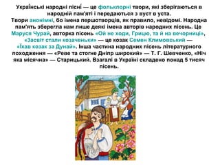 Украї́нські народні пісні́ — це фольклорні твори, які зберігаються в 
народній пам'яті і передаються з вуст в уста. 
Твори анонімні, бо імена першотворців, як правило, невідомі. Народна 
пам'ять зберегла нам лише деякі імена авторів народних пісень. Це 
Маруся Чурай, авторка пісень «Ой не ходи, Грицю, та й на вечорниці», 
«3асвіт стали козаченьки» — це козак Семен Климовський — 
«Їхав козак за Дунай». Інша частина народних пісень літературного 
походження — «Реве та стогне Дніпр широкий» — Т. Г. Шевченко, «Ніч 
яка місячна» — Старицький. Взагалі в Україні складено понад 5 тисяч 
пісень. 
 