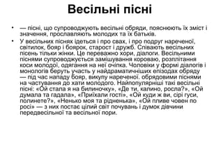 Весільні пісні 
• — пісні, що супроводжують весільні обряди, пояснюють їх зміст і 
значення, прославляють молодих та їх батьків. 
• У весільних піснях ідеться і про свах, і про подруг нареченої, 
світилок, бояр і боярок, старост і дружб. Співають весільних 
пісень тільки жінки. Це переважно хори, діалоги. Весільними 
піснями супроводжується замішування короваю, розплітання 
коси молодої, одягання на неї очіпка. Чоловіки у формі діалогів і 
монологів беруть участь у найдраматичніших епізодах обряду 
— під час нападу бояр, викупу нареченої. обрядовими піснями 
на частування до хати молодого. Найпопулярніші такі весільні 
пісні: «Ой стала я на билиночку», «Де ти, калино, росла?», «Ой 
думала та гадала», «Приїхали гості», «Ой куди ж ви, сірі гуси, 
полинете?», «Ненько моя та рідненька», «Ой пливе човен по 
росі» — з них постає цілий світ почувань і думок дівчини 
передвесільної та весільної пори. 
 