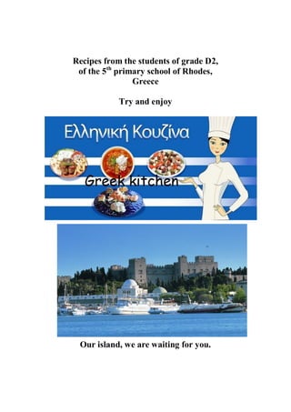 Recipes from the students of grade D2, 
of the 5th primary school of Rhodes, 
Greece 
Try and enjoy 
Our island, we are waiting for you. 
 