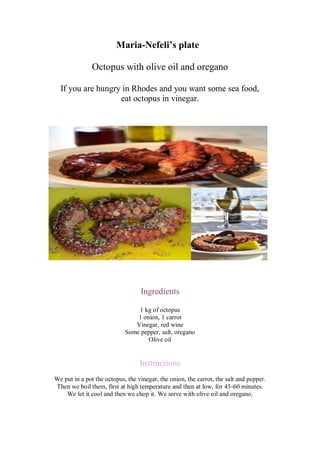 Maria-Nefeli’s plate 
Octopus with olive oil and oregano 
If you are hungry in Rhodes and you want some sea food, 
eat octopus in vinegar. 
Ingredients 
1 kg of octopus 
1 onion, 1 carrot 
Vinegar, red wine 
Some pepper, salt, oregano 
Olive oil 
Instructions 
We put in a pot the octopus, the vinegar, the onion, the carrot, the salt and pepper. Then we boil them, first at high temperature and then at low, for 45-60 minutes. 
We let it cool and then we chop it. We serve with olive oil and oregano. 
 