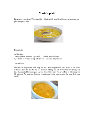 Maria’s plate 
Do you feel run down? You should try Maria’s fish soup! It will make you strong and give you good sight. 
Ingredients 
1-2 big fish 
3-4 courgettes, 1 onion, 2 potatoes, 3 carrots, a little celery 
1,5 litters of water, ½ cup of rice ,oil , salt and mayonnaise. 
Instructions 
We boil the vegetables until they are soft. And we put them on a plate. In the same water we boil the fish for 10 -12 minutes, adding the oil. When they are ready, we take them out of the saucepan and we strain the water. Then, we boil in it the rice for 10 minutes. We serve the fish and vegetables with the mayonnaise, the most delicious of all! 
 