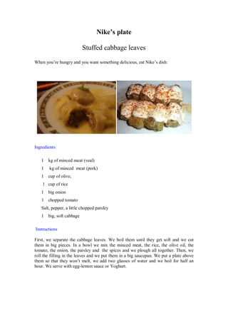 Nike’s plate 
Stuffed cabbage leaves 
When you’re hungry and you want something delicious, eat Nike’s dish: 
Ingredients: 
1 kg of minced meat (veal) 
1 kg of minced meat (pork) 
1 cup of olive, 
1 cup of rice 
1 big onion 
1 chopped tomato 
Salt, pepper, a little chopped parsley 
1 big, soft cabbage 
Instructions 
First, we separate the cabbage leaves. We boil them until they get soft and we cut them in big pieces. In a bowl we mix the minced meat, the rice, the olive oil, the tomato, the onion, the parsley and the spices and we plough all together. Then, we roll the filling in the leaves and we put them in a big saucepan. We put a plate above them so that they won’t melt, we add two glasses of water and we boil for half an hour. We serve with egg-lemon sauce or Yoghurt. 
 