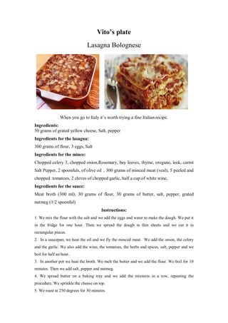 Vito’s plate 
Lasagna Bolognese 
When you go to Italy it’s worth trying a fine Italian recipe. 
Ingredients: 
50 grams of grated yellow cheese, Salt, pepper 
Ingredients for the lasagna: 
300 grams of flour, 3 eggs, Salt 
Ingredients for the mince: 
Chopped celery 3, chopped onion,Rosemary, bay leaves, thyme, oregano, leek, carrot Salt Pepper, 2 spoonfuls, of olive oil , 300 grams of minced meat (veal), 5 peeled and chopped tomatoes, 2 cloves of chopped garlic, half a cup of white wine, 
Ingredients for the sauce: 
Meat broth (300 ml), 30 grams of flour, 30 grams of butter, salt, pepper, grated nutmeg (1/2 spoonful) 
Instructions: 
1. We mix the flour with the salt and we add the eggs and water to make the dough. We put it in the fridge for one hour. Then we spread the dough in thin sheets and we cut it in rectangular pieces. 
2. In a saucepan, we heat the oil and we fly the minced meat. We add the onion, the celery and the garlic. We also add the wine, the tomatoes, the herbs and spices, salt, pepper and we boil for half an hour. 
3. In another pot we heat the broth. We melt the butter and we add the flour. We boil for 10 minutes. Then we add salt, pepper and nutmeg. 
4. We spread butter on a baking tray and we add the mixtures in a row, repeating the procedure. We sprinkle the cheese on top. 
5. We roast at 250 degrees for 30 minutes.  