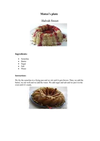 Mateo’s plate 
Halvah Sweet 
Ingredients: 
 Semolina 
 Butter 
 Sugar 
 Salt 
 Water 
Instructions: 
We fry the semolina in a frying pan and we stir until it gets brown. Then, we add the butter, we stir well and we add the water. We add sugar and salt and we put it in the oven until it’s ready. 
 