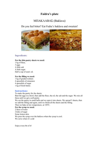Faidra’s plate 
ΜΠΑΚΛΑΒΑΣ (Baklava) 
Do you feel bitter? Eat Fedra’s baklava and sweeten! 
Ingredients: 
For the thin pastry sheets we need: 
1 kg of flour, 
3 eggs 
A little salt 
A little sugar 
Half a cup of seed- oil. 
For the filling we need: 
1 kg of graded walnuts 
4 spoonfuls of cinnamon 
4 spoonfuls of sugar 
1 kg of fresh butter. 
Instructions: 
To make the pastry for the sheets: 
Beat the eggs in a bowl, then add the flour, the oil, the salt and the sugar. We mix all these until we get a soft pastry. 
We cut the pastry in small balls and we open it into sheets. We spread 5 sheets, then we add the filling and again, until we finish all the sheets and the filling. 
Then we bake at low temperature, at 150oC. 
For the syrup we need: 
2 litres of water 
2 kilos of sugar 
Some lemon skin. 
We pour the syrup over the baklava when the syrup is cool. 
We serve when it’s cold 
Enjoy every bit of it!  
