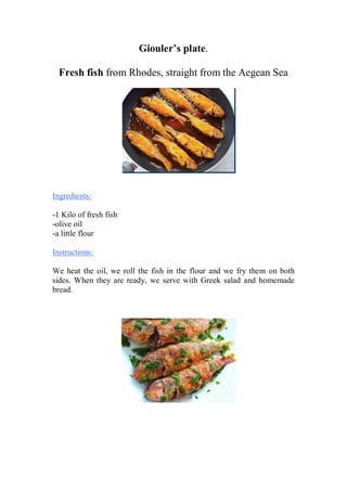 Giouler’s plate. 
Fresh fish from Rhodes, straight from the Aegean Sea 
Ingredients: 
-1 Kilo of fresh fish 
-olive oil 
-a little flour 
Instructions: 
We heat the oil, we roll the fish in the flour and we fry them οn both sides. When they are ready, we serve with Greek salad and homemade bread. 
 