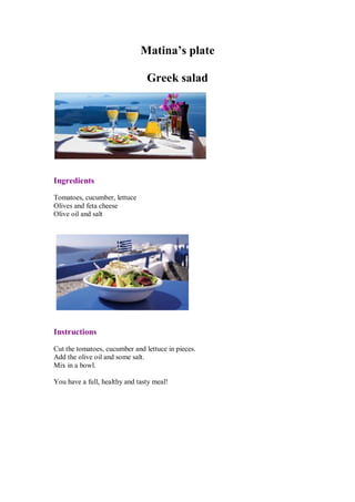 Matina’s plate 
Greek salad 
Ingredients 
Tomatoes, cucumber, lettuce 
Olives and feta cheese 
Olive oil and salt 
Instructions 
Cut the tomatoes, cucumber and lettuce in pieces. 
Add the olive oil and some salt. 
Mix in a bowl. 
You have a full, healthy and tasty meal! 
 