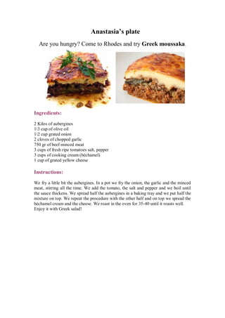 Anastasia’s plate 
Are you hungry? Come to Rhodes and try Greek moussaka. 
Ingredients: 
2 Kilos of aubergines 
13 cup of olive oil 
12 cup grated onion 
2 cloves of chopped garlic 
750 gr of beef minced meat 
3 cups of fresh ripe tomatoes salt, pepper 
3 cups of cooking cream (béchamel) 
1 cup of grated yellow cheese 
Instructions: 
We fry a little bit the aubergines. In a pot we fry the onion, the garlic and the minced meat, stirring all the time. We add the tomato, the salt and pepper and we boil until the sauce thickens. We spread half the aubergines in a baking tray and we put half the mixture on top. We repeat the procedure with the other half and on top we spread the béchamel cream and the cheese. We roast in the oven for 35-40 until it roasts well. 
Enjoy it with Greek salad! 
 