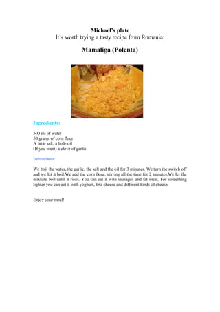 Michael’s plate 
It’s worth trying a tasty recipe from Romania: 
Mamaliga (Polenta) 
Ingredients: 
500 ml of water 
50 grams of corn flour 
A little salt, a little oil 
(If you want) a clove of garlic 
Instructions: 
We boil the water, the garlic, the salt and the oil for 3 minutes. We turn the switch off and we let it boil.We add the corn flour, stirring all the time for 2 minutes.We let the mixture boil until it rises. You can eat it with sausages and fat meat. For something lighter you can eat it with yoghurt, feta cheese and different kinds of cheese. 
Enjoy your meal! 
 