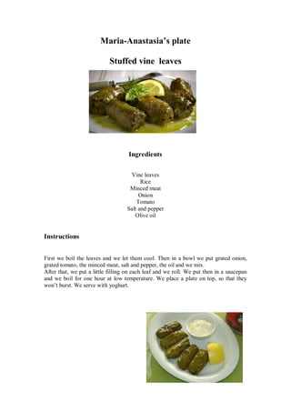 Maria-Anastasia’s plate 
Stuffed vine leaves 
Ingredients 
Vine leaves 
Rice 
Minced meat 
Onion 
Tomato 
Salt and pepper 
Olive oil 
Instructions 
First we boil the leaves and we let them cool. Then in a bowl we put grated onion, grated tomato, the minced meat, salt and pepper, the oil and we mix. 
After that, we put a little filling on each leaf and we roll. We put then in a saucepan and we boil for one hour at low temperature. We place a plate on top, so that they won’t burst. We serve with yoghurt. 
 
