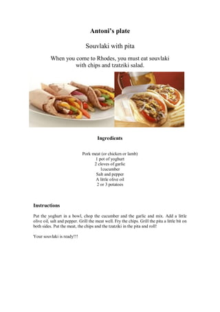 Antoni’s plate 
Souvlaki with pita 
When you come to Rhodes, you must eat souvlaki 
with chips and tzatziki salad. 
Ingredients 
Pork meat (or chicken or lamb) 
1 pot of yoghurt 
2 cloves of garlic 
1cucumber 
Salt and pepper 
A little olive oil 
2 or 3 potatoes 
Instructions 
Put the yoghurt in a bowl, chop the cucumber and the garlic and mix. Add a little olive oil, salt and pepper. Grill the meat well. Fry the chips. Grill the pita a little bit on both sides. Put the meat, the chips and the tzatziki in the pita and roll! 
Your souvlaki is ready!!! 
 