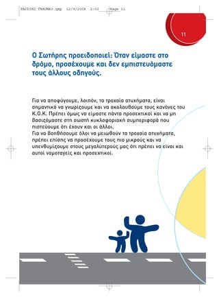 11 
PAIDIKO TRAUMA3.qxp 12/9/2008 2:02 Page 11 
Ο Σωτήρης προειδοποιεί: Όταν είμαστε στο 
δρόμο, προσέχουμε και δεν εμπιστευόμαστε 
τους άλλους οδηγούς. 
Για να αποφύγουμε, λοιπόν, τα τροχαία ατυχήματα, είναι 
σημαντικό να γνωρίζουμε και να ακολουθούμε τους κανόνες του 
Κ.Ο.Κ. Πρέπει όμως να είμαστε πάντα προσεκτικοί και να μη 
βασιζόμαστε στη σωστή κυκλοφοριακή συμπεριφορά που 
πιστεύουμε ότι έχουν και οι άλλοι. 
Για να βοηθήσουμε όλοι να μειωθούν τα τροχαία ατυχήματα, 
πρέπει επίσης να προσέχουμε τους πιο μικρούς και να 
υπενθυμίζουμε στους μεγαλύτερούς μας ότι πρέπει να είναι και 
αυτοί νομοταγείς και προσεχτικοί. 
 