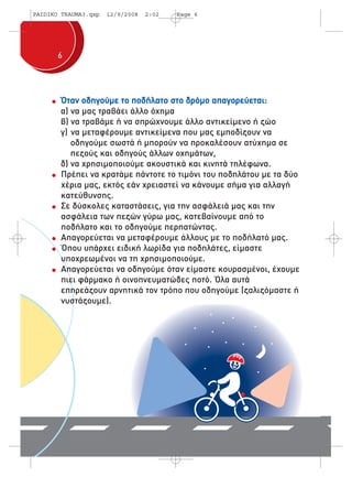 PAIDIKO TRAUMA3.qxp 12/9/2008 2:02 Page 6 
6 
Όταν οδηγούμε το ποδήλατο στο δρόμο απαγορεύεται: 
α) να μας τραβάει άλλο όχημα 
β) να τραβάμε ή να σπρώχνουμε άλλο αντικείμενο ή ζώο 
γ) να μεταφέρουμε αντικείμενα που μας εμποδίζουν να 
οδηγούμε σωστά ή μπορούν να προκαλέσουν ατύχημα σε 
πεζούς και οδηγούς άλλων οχημάτων, 
δ) να χρησιμοποιούμε ακουστικά και κινητά τηλέφωνα. 
Πρέπει να κρατάμε πάντοτε το τιμόνι του ποδηλάτου με τα δύο 
χέρια μας, εκτός εάν χρειαστεί να κάνουμε σήμα για αλλαγή 
κατεύθυνσης. 
Σε δύσκολες καταστάσεις, για την ασφάλειά μας και την 
ασφάλεια των πεζών γύρω μας, κατεβαίνουμε από το 
ποδήλατο και το οδηγούμε περπατώντας. 
Απαγορεύεται να μεταφέρουμε άλλους με το ποδήλατό μας. 
Όπου υπάρχει ειδική λωρίδα για ποδηλάτες, είμαστε 
υποχρεωμένοι να τη χρησιμοποιούμε. 
Απαγορεύεται να οδηγούμε όταν είμαστε κουρασμένοι, έχουμε 
πιει φάρμακο ή οινοπνευματώδες ποτό. Όλα αυτά 
επηρεάζουν αρνητικά τον τρόπο που οδηγούμε (ζαλιζόμαστε ή 
νυστάζουμε). 
 