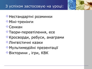 З успіхом застосовую на уроці: 
Нестандартні розминки 
Міні-тренінги 
Сенкан 
Твори-перевтілення, есе 
Кросворди, ребуси, анаграми 
Лінгвістичні казки 
Мультимедійні презентації 
Вікторини , ігри, КВК 
 
