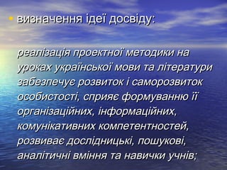 • ввииззннааччеенннняя ііддееїї ддооссввііддуу:: 
ррееааллііззааццііяя ппррооееккттннооїї ммееттооддииккии ннаа 
ууррооккаахх ууккррааїїннссььккооїї ммооввии ттаа ллііттееррааттууррии 
ззааббееззппееччууєє ррооззввииттоокк іі ссааммооррооззввииттоокк 
ооссооббииссттооссттіі,, ссппрриияяєє ффооррммууввааннннюю їїїї 
ооррггааннііззааццііййнниихх,, ііннффооррммааццііййнниихх,, 
ккооммууннііккааттииввнниихх ккооммппееттееннттннооссттеейй,, 
ррооззввииввааєє ддооссллііддннииццььккіі,, ппоошшууккооввіі,, 
ааннааллііттииччнніі ввмміінннняя ттаа ннааввииччккии ууччнніівв;; 
 