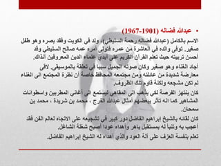 )1967- • عبدالله فضاله ) 1901 
الاسم بالكامل )عبدالله فضاله رحمة السليطي(، ولد في الكويت وفقد بصره وهو طفل 
صغير. توفى والده في العاشرة من عمره فتولى أمره عمه صالح السليطي وقد 
أحسن تربيته حيث تعلم القرآن الكريم على أيدي علماء الدين المعروفين آنذاك. 
أجاد الغناء وهو صغير وكان صوته الجميل سببا في تعلقة بالموسيقى. لاقى 
معارضة شديدة من عائلته ومن مجتمعه المحافظ خاصة أن نظرة المجتمع الى الغناء 
لم تكن مشجعه ولكنة قاوم تلك الظروف. 
كان ينتهز الفرصة لكي يذهب الى المقاهي ليستمع الى أغاني المطربين واسطوانات 
المشاهير كما انه تأثر ببعضهم أمثال عبدالله الفرج ، محمد بن شريدة ، محمد بن 
سمحان. 
كان لقائه بالشيخ إبراهيم الفاضل دور كبير في تشجيعه على الاتجاه لعالم الفن فقد 
أعجب به وتنبأ له بمستقبل باهر وأهداه عودا أصبح شغلة الشاغل. 
تعلم بنفسة العزف على آلة العود والذي أهداه له الشيخ إبراهيم الفاضل. 
 