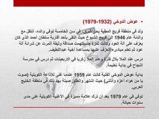 )1979- • عوض الدوخي ) 1932 
ولد في منطقة فريج المطبة بحي شرق، في سن الخامسة توفي والده، انتقل مع 
والدنة عام 1946 الي فريج الشيوخ حيث التقى بأحد أقاربة سلطان أحمد الذي كان 
يعزف على آلة العود وكانت ثمرة جلساتهمت صداقة وثيقة أثمرت عن شرائة آلة 
عود ثم تعلم مبادىء العزف عليها بمساعدة أخية عبداللطيف. 
درس عند الملا بلال فترة وعند الملا زكريا في الاربعينات ثم درس في مدرسة 
النجاح في بداية تعليمة. 
بداية عوض الدوخي الفنية كانت عام 1959 عندما غنى للإذاعة الكويتية )صوت 
يا من هواه أعزه وأذلني( حيث اشتهر وانطلق صيتة بهد ذلك في منطقة الخليج 
العربي. 
توفي في عام 1979 بعد أن ترك علامة مميزة في الأغنية الكويتية على مدى 
سنوات حياتة. 
 
