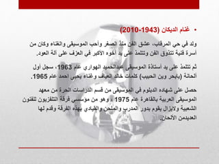 )2010- • غنام الديكان ) 1943 
ولد في حي المرقاب، عشق الفن منذ الصغر وأحب الموسيقى والغناء وكان من 
أسرة فنية تتذوق الفن وتتلمذ على يد أخوه الأكبر في العزف على آلة العود. 
ثم تتلمذ على يد أستاذة الموسيقى عبدالحميد الهواري عام 1963 ، سجل أول 
. ألحانة )يابحر وين الحبيب( كلمات خالد العياف وغناء يحيى احمد عام 1965 
حصل على شهاده الدبلوم في الموسيقى من قسم الدراسات الحرة من معهد 
الموسيقى العربية بالقاهرة عام 1975 ، وهو من مؤسسي فرقة التلفزيون للفنون 
الشعبية ولايزال يقوم بدور المدرب والملحن والقيادي بهذه الفرقة وقدم لها 
العديدمن الألحان. 
 