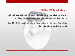 )1955 – • يوسف البكر ) 1875 
ولد في فريج المطبه بحي شرق، تعلم الغناء وأجاد فنه تأثرا بأخية خالد البكر الذي 
كان كثير السفر الي الهند حيث التقى هناك بالفنان عبدالله الفرج وتأثر به . 
تعلم العزف أول مرة على عود هندي صغير ثم سافر الى البصرة عام 1913 حيث 
اشترى عودا ظل يعزف علية حتى وفاته. 
 