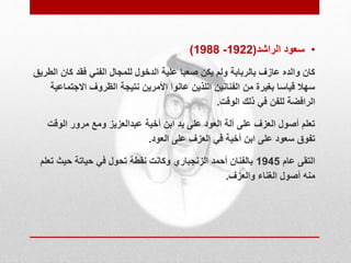 )1988 - • سعود الراشد) 1922 
كان والده عازف بالربابة ولم يكن صعبا علية الدخول للمجال الفني فقد كان الطريق 
سهلا قياسا بغيرة من الفنانين اللذين عانوا الأمرين نتيجة الظروف الاجتماعية 
الرافضة للفن في ذلك الوقت. 
تعلم أصول العزف على آلة العود على يد ابن أخية عبدالعزيز ومع مرور الوقت 
تفوق سعود على ابن أخية في العزف على العود. 
التقى عام 1945 بالفنان أحمد الزنجباري وكانت نقطة تحول في حياتة حيث تعلم 
منه أصول الغناء والعزف. 
 