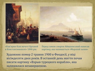 «Кав'ярня біля мечеті Ортакей 
в Константинополі» 1846 рік. 
Перед самою смертю Айвазовський написав 
картину, яка називається «Морской залив» 
Художник помер 2 травня 1900 в Феодосії, у віці 
вісімдесяти двох років. В останній день життя почав 
писати картину «Взрыв турецкого корабля», яка 
залишилася незавершеною. 
 