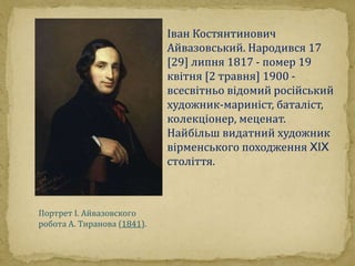 Портрет І. Айвазовского 
робота А. Тиранова (1841). 
Іван Костянтинович 
Айвазовський. Народився 17 
[29] липня 1817 - помер 19 
квітня [2 травня] 1900 - 
всесвітньо відомий російський 
художник-мариніст, баталіст, 
колекціонер, меценат. 
Найбільш видатний художник 
вірменського походження XIX 
століття. 
 