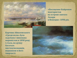 Картина Айвазовського 
«Среди волн» була 
задумана і виконана 
мариністом в 1898 році, 
і стала, на думку 
багатьох 
мистецтвознавців, 
вершиною в його 
творчості. 
«Посещение Байроном 
мхитаристов 
на острове святого 
Лазаря 
в Венеции» 1898 рік. 

