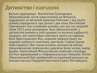 Батько художника - Костянтин Григорович 
Айвазовський, після переселення до Феодосії, 
одружився на місцевій вірменці Рипсиме, і від цього 
шлюбу народилися три дочки і два сина. Костянтин 
Григорович був успішним купцем, але під час епідемії 
чуми 1812 року розорився. Іван Айвазовський з 
дитинства виявив в собі художні та музичні здібності; 
зокрема, він самостійно навчився грати на скрипці. 
Яків Христианович Кох, першим звернув увагу на 
художні здібності хлопчика, дав йому і перші уроки 
майстерності. Він також всіляко допомагав юному 
Айвазовському, періодично даруючи йому олівці, папір, 
фарби. Закінчивши Феодосіївське повітове училище, 
він був зарахований в сімферопольську гімназію. Потім 
Айвазовський був прийнятий на казенний рахунок до 
Імператорської Академії мистецтв Санкт-Петербурга. 
 