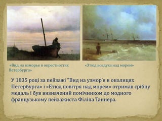 «Вид на взморье в окрестностях 
Петербурга» 
«Этюд воздуха над морем» 
У 1835 році за пейзажі "Вид на узмор'я в околицях 
Петербурга» і «Етюд повітря над морем» отримав срібну 
медаль і був визначений помічником до модного 
французькому пейзажиста Філіпа Таннера. 
 