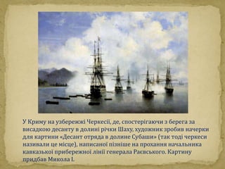 У Криму на узбережжі Черкесії, де, спостерігаючи з берега за 
висадкою десанту в долині річки Шаху, художник зробив начерки 
для картини «Десант отряда в долине Субаши» (так тоді черкеси 
називали це місце), написаної пізніше на прохання начальника 
кавказької прибережної лінії генерала Раєвського. Картину 
придбав Микола I. 
 