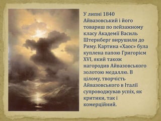 У липні 1840 
Айвазовський і його 
товариш по пейзажному 
класу Академії Василь 
Штернберг вирушили до 
Риму. Картина «Хаос» була 
куплена папою Григорієм 
XVI, який також 
нагородив Айвазовського 
золотою медаллю. В 
цілому, творчість 
Айвазовського в Італії 
супроводжував успіх, як 
критики, так і 
комерційний. 
 
